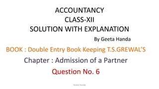 ACCOUNTANCY
CLASS-XII
SOLUTION WITH EXPLANATION
By Geeta Handa
BOOK : Double Entry Book Keeping T.S.GREWAL’S
Chapter : Admission of a Partner
Question No. 6
Geeta Handa
 