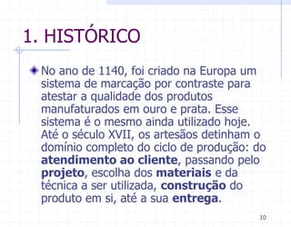1. HISTÓRICO
 No ano de 1140, foi criado na Europa um
 sistema de marcação por contraste para
 atestar a qualidade dos produtos
 manufaturados em ouro e prata. Esse
 sistema é o mesmo ainda utilizado hoje.
 Até o século XVII, os artesãos detinham o
 domínio completo do ciclo de produção: do
 atendimento ao cliente, passando pelo
 projeto, escolha dos materiais e da
 técnica a ser utilizada, construção do
 produto em si, até a sua entrega.
                                        10
 