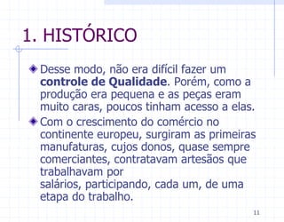 1. HISTÓRICO
 Desse modo, não era difícil fazer um
 controle de Qualidade. Porém, como a
 produção era pequena e as peças eram
 muito caras, poucos tinham acesso a elas.
 Com o crescimento do comércio no
 continente europeu, surgiram as primeiras
 manufaturas, cujos donos, quase sempre
 comerciantes, contratavam artesãos que
 trabalhavam por
 salários, participando, cada um, de uma
 etapa do trabalho.
                                         11
 