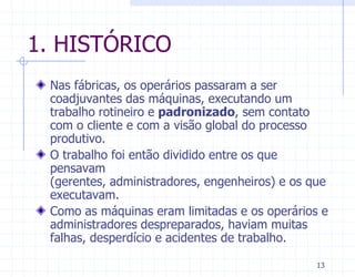 1. HISTÓRICO
 Nas fábricas, os operários passaram a ser
 coadjuvantes das máquinas, executando um
 trabalho rotineiro e padronizado, sem contato
 com o cliente e com a visão global do processo
 produtivo.
 O trabalho foi então dividido entre os que
 pensavam
 (gerentes, administradores, engenheiros) e os que
 executavam.
 Como as máquinas eram limitadas e os operários e
 administradores despreparados, haviam muitas
 falhas, desperdício e acidentes de trabalho.

                                                13
 