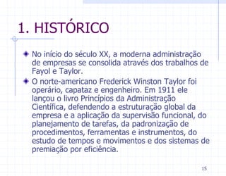 1. HISTÓRICO
 No início do século XX, a moderna administração
 de empresas se consolida através dos trabalhos de
 Fayol e Taylor.
 O norte-americano Frederick Winston Taylor foi
 operário, capataz e engenheiro. Em 1911 ele
 lançou o livro Princípios da Administração
 Científica, defendendo a estruturação global da
 empresa e a aplicação da supervisão funcional, do
 planejamento de tarefas, da padronização de
 procedimentos, ferramentas e instrumentos, do
 estudo de tempos e movimentos e dos sistemas de
 premiação por eficiência.

                                               15
 
