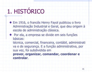 1. HISTÓRICO
 Em 1916, o francês Henry Fayol publicou o livro
 Administração Industrial e Geral, que deu origem à
 escola de administração clássica.
  Por ela, a empresa se divide em seis funções
 básicas:
 técnica, comercial, financeira, contábil, administrati
 va e de segurança. E a função administrativa, por
 sua vez, foi subdividida em
 prever, organizar, comandar, coordenar e
 controlar.


                                                    16
 