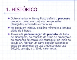 1. HISTÓRICO
 Outro americano, Henry Ford, definiu o processo
 produtivo como um conjunto de operações
 planejadas, ordenadas e contínuas.
 Foi ele quem instituiu o salário mínimo e a jornada
 diária de 8 horas.
 Através da padronização do produto, da linha
 de montagem, do conceito de ritmo de produção e
 da economia de escala, ele conseguiu, no início do
 século XX, fabricar um carro popular baixando o
 custo do automóvel de US$ 3.600,00 para US$
 360,00, ou seja, a 1/10 do valor inicial.


                                                  17
 