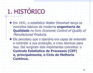 1. HISTÓRICO
 Em 1931, o estatístico Walter Shewhart lança os
 conceitos básicos da moderna engenharia de
 Qualidade no livro Economic Control of Quality of
 Manufactured Products.
 Ele percebeu que o operário era capaz de entender
 e controlar a sua produção, e criou técnicas para
 isso. Daí surgiram dois importantes conceitos: o
 Controle Estatístico de Processos (CEP)
 e, principalmente, o Ciclo de Melhoria
 Contínua.


                                               18
 