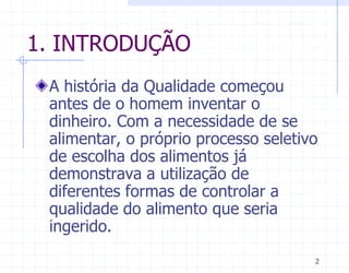 1. INTRODUÇÃO
 A história da Qualidade começou
 antes de o homem inventar o
 dinheiro. Com a necessidade de se
 alimentar, o próprio processo seletivo
 de escolha dos alimentos já
 demonstrava a utilização de
 diferentes formas de controlar a
 qualidade do alimento que seria
 ingerido.
                                      2
 