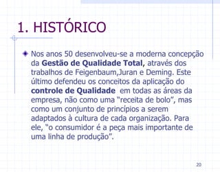 1. HISTÓRICO
 Nos anos 50 desenvolveu-se a moderna concepção
 da Gestão de Qualidade Total, através dos
 trabalhos de Feigenbaum,Juran e Deming. Este
 último defendeu os conceitos da aplicação do
 controle de Qualidade em todas as áreas da
 empresa, não como uma “receita de bolo”, mas
 como um conjunto de princípios a serem
 adaptados à cultura de cada organização. Para
 ele, “o consumidor é a peça mais importante de
 uma linha de produção”.


                                             20
 
