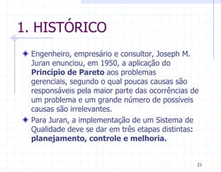 1. HISTÓRICO
 Engenheiro, empresário e consultor, Joseph M.
 Juran enunciou, em 1950, a aplicação do
 Princípio de Pareto aos problemas
 gerenciais, segundo o qual poucas causas são
 responsáveis pela maior parte das ocorrências de
 um problema e um grande número de possíveis
 causas são irrelevantes.
 Para Juran, a implementação de um Sistema de
 Qualidade deve se dar em três etapas distintas:
 planejamento, controle e melhoria.


                                                21
 