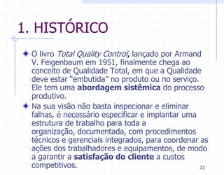 1. HISTÓRICO
 O livro Total Quality Control, lançado por Armand
 V. Feigenbaum em 1951, finalmente chega ao
 conceito de Qualidade Total, em que a Qualidade
 deve estar “embutida” no produto ou no serviço.
 Ele tem uma abordagem sistêmica do processo
 produtivo.
 Na sua visão não basta inspecionar e eliminar
 falhas, é necessário especificar e implantar uma
 estrutura de trabalho para toda a
 organização, documentada, com procedimentos
 técnicos e gerenciais integrados, para coordenar as
 ações dos trabalhadores e equipamentos, de modo
 a garantir a satisfação do cliente a custos
 competitivos.                                    22
 