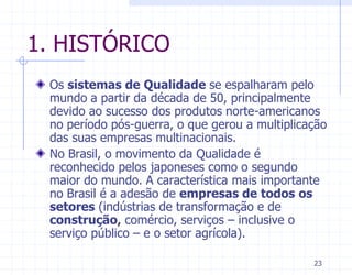 1. HISTÓRICO
 Os sistemas de Qualidade se espalharam pelo
 mundo a partir da década de 50, principalmente
 devido ao sucesso dos produtos norte-americanos
 no período pós-guerra, o que gerou a multiplicação
 das suas empresas multinacionais.
 No Brasil, o movimento da Qualidade é
 reconhecido pelos japoneses como o segundo
 maior do mundo. A característica mais importante
 no Brasil é a adesão de empresas de todos os
 setores (indústrias de transformação e de
 construção, comércio, serviços – inclusive o
 serviço público – e o setor agrícola).

                                                23
 