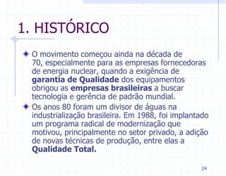1. HISTÓRICO
 O movimento começou ainda na década de
 70, especialmente para as empresas fornecedoras
 de energia nuclear, quando a exigência de
 garantia de Qualidade dos equipamentos
 obrigou as empresas brasileiras a buscar
 tecnologia e gerência de padrão mundial.
 Os anos 80 foram um divisor de águas na
 industrialização brasileira. Em 1988, foi implantado
 um programa radical de modernização que
 motivou, principalmente no setor privado, a adição
 de novas técnicas de produção, entre elas a
 Qualidade Total.

                                                  24
 