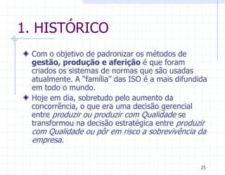 1. HISTÓRICO
 Com o objetivo de padronizar os métodos de
 gestão, produção e aferição é que foram
 criados os sistemas de normas que são usadas
 atualmente. A “família” das ISO é a mais difundida
 em todo o mundo.
 Hoje em dia, sobretudo pelo aumento da
 concorrência, o que era uma decisão gerencial
 entre produzir ou produzir com Qualidade se
 transformou na decisão estratégica entre produzir
 com Qualidade ou pôr em risco a sobrevivência da
 empresa.


                                                 25
 