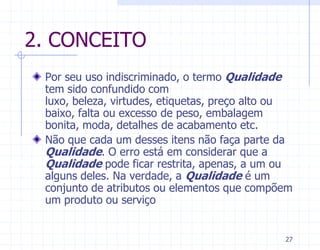 2. CONCEITO
 Por seu uso indiscriminado, o termo Qualidade
 tem sido confundido com
 luxo, beleza, virtudes, etiquetas, preço alto ou
 baixo, falta ou excesso de peso, embalagem
 bonita, moda, detalhes de acabamento etc.
 Não que cada um desses itens não faça parte da
 Qualidade. O erro está em considerar que a
 Qualidade pode ficar restrita, apenas, a um ou
 alguns deles. Na verdade, a Qualidade é um
 conjunto de atributos ou elementos que compõem
 um produto ou serviço


                                               27
 