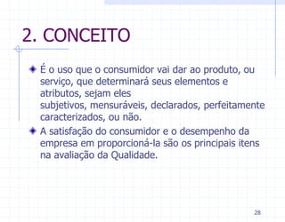 2. CONCEITO
 É o uso que o consumidor vai dar ao produto, ou
 serviço, que determinará seus elementos e
 atributos, sejam eles
 subjetivos, mensuráveis, declarados, perfeitamente
 caracterizados, ou não.
 A satisfação do consumidor e o desempenho da
 empresa em proporcioná-la são os principais itens
 na avaliação da Qualidade.




                                                28
 