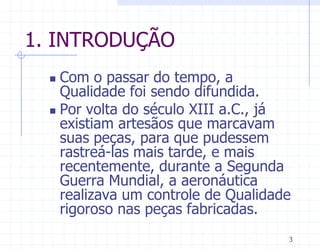 1. INTRODUÇÃO
   Com o passar do tempo, a
    Qualidade foi sendo difundida.
   Por volta do século XIII a.C., já
    existiam artesãos que marcavam
    suas peças, para que pudessem
    rastreá-las mais tarde, e mais
    recentemente, durante a Segunda
    Guerra Mundial, a aeronáutica
    realizava um controle de Qualidade
    rigoroso nas peças fabricadas.
                                     3
 