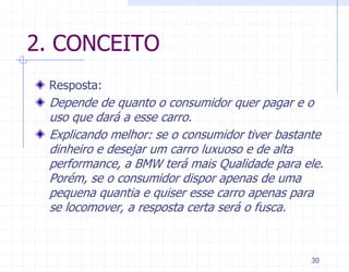 2. CONCEITO
 Resposta:
 Depende de quanto o consumidor quer pagar e o
 uso que dará a esse carro.
 Explicando melhor: se o consumidor tiver bastante
 dinheiro e desejar um carro luxuoso e de alta
 performance, a BMW terá mais Qualidade para ele.
 Porém, se o consumidor dispor apenas de uma
 pequena quantia e quiser esse carro apenas para
 se locomover, a resposta certa será o fusca.



                                               30
 