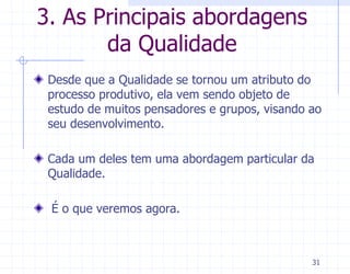 3. As Principais abordagens
       da Qualidade
 Desde que a Qualidade se tornou um atributo do
 processo produtivo, ela vem sendo objeto de
 estudo de muitos pensadores e grupos, visando ao
 seu desenvolvimento.

 Cada um deles tem uma abordagem particular da
 Qualidade.

 É o que veremos agora.



                                               31
 