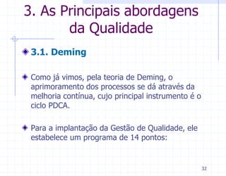 3. As Principais abordagens
       da Qualidade
 3.1. Deming

 Como já vimos, pela teoria de Deming, o
 aprimoramento dos processos se dá através da
 melhoria contínua, cujo principal instrumento é o
 ciclo PDCA.

 Para a implantação da Gestão de Qualidade, ele
 estabelece um programa de 14 pontos:


                                                     32
 