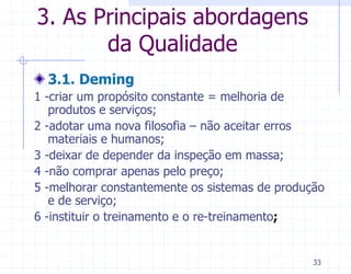 3. As Principais abordagens
       da Qualidade
  3.1. Deming
1 -criar um propósito constante = melhoria de
   produtos e serviços;
2 -adotar uma nova filosofia – não aceitar erros
   materiais e humanos;
3 -deixar de depender da inspeção em massa;
4 -não comprar apenas pelo preço;
5 -melhorar constantemente os sistemas de produção
   e de serviço;
6 -instituir o treinamento e o re-treinamento;


                                                33
 