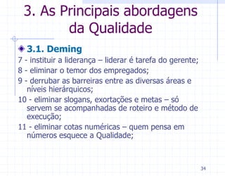 3. As Principais abordagens
        da Qualidade
  3.1. Deming
7 - instituir a liderança – liderar é tarefa do gerente;
8 - eliminar o temor dos empregados;
9 - derrubar as barreiras entre as diversas áreas e
   níveis hierárquicos;
10 - eliminar slogans, exortações e metas – só
   servem se acompanhadas de roteiro e método de
   execução;
11 - eliminar cotas numéricas – quem pensa em
   números esquece a Qualidade;



                                                           34
 
