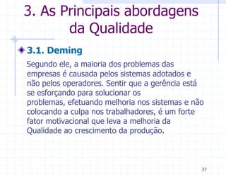 3. As Principais abordagens
       da Qualidade
3.1. Deming
Segundo ele, a maioria dos problemas das
empresas é causada pelos sistemas adotados e
não pelos operadores. Sentir que a gerência está
se esforçando para solucionar os
problemas, efetuando melhoria nos sistemas e não
colocando a culpa nos trabalhadores, é um forte
fator motivacional que leva a melhoria da
Qualidade ao crescimento da produção.



                                               37
 