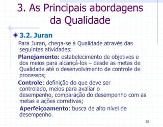 3. As Principais abordagens
       da Qualidade
3.2. Juran
Para Juran, chega-se à Qualidade através das
seguintes atividades:
Planejamento: estabelecimento de objetivos e
dos meios para alcançá-los – desde as metas de
Qualidade até o desenvolvimento de controle de
processos;
Controle: definição do que deve ser
controlado, meios para avaliar o
desempenho, comparação do desempenho com as
metas e ações corretivas;
Aperfeiçoamento: busca de alto nível de
desempenho.
                                             38
 