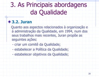 3. As Principais abordagens
       da Qualidade
3.2. Juran
Quanto aos aspectos relacionados à organização e
à administração da Qualidade, em 1994, num dos
seus trabalhos mais recentes, Juran propõe as
seguintes ações:
- criar um comitê da Qualidade;
- estabelecer a Política da Qualidade;
- estabelecer objetivos da Qualidade;




                                                   39
 