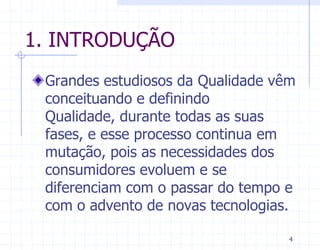 1. INTRODUÇÃO
 Grandes estudiosos da Qualidade vêm
 conceituando e definindo
 Qualidade, durante todas as suas
 fases, e esse processo continua em
 mutação, pois as necessidades dos
 consumidores evoluem e se
 diferenciam com o passar do tempo e
 com o advento de novas tecnologias.

                                   4
 