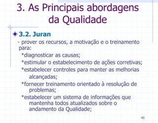 3. As Principais abordagens
       da Qualidade
3.2. Juran
- prover os recursos, a motivação e o treinamento
 para:
  *diagnosticar as causas;
  *estimular o estabelecimento de ações corretivas;
  *estabelecer controles para manter as melhorias
     alcançadas;
  *fornecer treinamento orientado à resolução de
     problemas;
  *estabelecer um sistema de informações que
     mantenha todos atualizados sobre o
     andamento da Qualidade;
                                                  40
 
