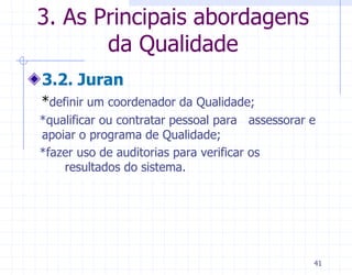 3. As Principais abordagens
       da Qualidade
3.2. Juran
*definir um coordenador da Qualidade;
*qualificar ou contratar pessoal para assessorar e
apoiar o programa de Qualidade;
*fazer uso de auditorias para verificar os
    resultados do sistema.




                                                 41
 