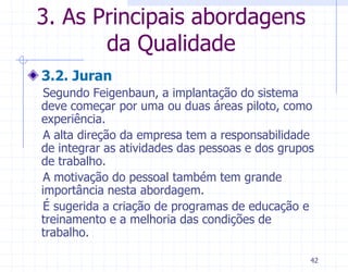 3. As Principais abordagens
       da Qualidade
3.2. Juran
 Segundo Feigenbaun, a implantação do sistema
deve começar por uma ou duas áreas piloto, como
experiência.
 A alta direção da empresa tem a responsabilidade
de integrar as atividades das pessoas e dos grupos
de trabalho.
 A motivação do pessoal também tem grande
importância nesta abordagem.
 É sugerida a criação de programas de educação e
treinamento e a melhoria das condições de
trabalho.

                                                 42
 