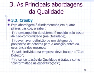 3. As Principais abordagens
       da Qualidade
3.3. Crosby
Esta abordagem é fundamentada em quatro
pilares básicos, a saber:
1) o desempenho do sistema é medido pelo custo
da não-conformidade (má Qualidade);
2) deve haver definição de um sistema de
prevenção de defeitos para a atuação antes da
ocorrência dos mesmos;
3) cada indivíduo na empresa deve buscar o “Zero
Defeito”;
4) a conceituação da Qualidade é tratada como
“conformidade às especificações”;
                                               43
 
