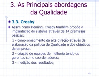 3. As Principais abordagens
       da Qualidade
3.3. Crosby
Assim como Deming, Crosby também propõe a
implantação do sistema através de 14 premissas
básicas:
 1 - comprometimento da alta direção através da
elaboração da política de Qualidade e dos objetivos
da empresa;
 2 - criação de equipes de melhoria tendo os
gerentes como coordenadores;
 3 - medição dos resultados;


                                                  44
 