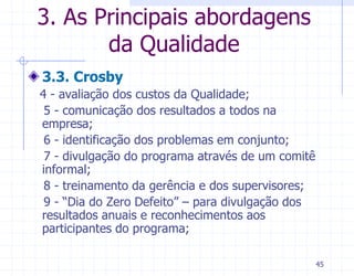3. As Principais abordagens
       da Qualidade
3.3. Crosby
4 - avaliação dos custos da Qualidade;
 5 - comunicação dos resultados a todos na
empresa;
 6 - identificação dos problemas em conjunto;
 7 - divulgação do programa através de um comitê
informal;
 8 - treinamento da gerência e dos supervisores;
 9 - “Dia do Zero Defeito” – para divulgação dos
resultados anuais e reconhecimentos aos
participantes do programa;

                                                   45
 