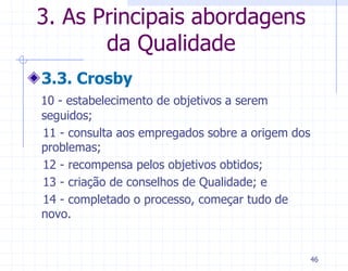 3. As Principais abordagens
       da Qualidade
3.3. Crosby
10 - estabelecimento de objetivos a serem
seguidos;
11 - consulta aos empregados sobre a origem dos
problemas;
12 - recompensa pelos objetivos obtidos;
13 - criação de conselhos de Qualidade; e
14 - completado o processo, começar tudo de
novo.


                                                  46
 