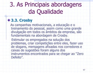 3. As Principais abordagens
       da Qualidade
3.3. Crosby
As campanhas motivacionais, a educação e o
treinamento do pessoal, assim como uma grande
divulgação em todos os âmbitos da empresa, são
fundamentais na abordagem de Crosby.
 Estimular os empregados na solução dos
problemas, criar competições entre eles, fazer uso
de slogans, mensagens afixadas nos corredores e
caixas de sugestões foram alguns dos
instrumentos encontrados para se chegar ao “Zero
Defeito”.


                                                 47
 