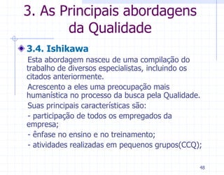 3. As Principais abordagens
       da Qualidade
3.4. Ishikawa
Esta abordagem nasceu de uma compilação do
trabalho de diversos especialistas, incluindo os
citados anteriormente.
Acrescento a eles uma preocupação mais
humanística no processo da busca pela Qualidade.
Suas principais características são:
- participação de todos os empregados da
empresa;
- ênfase no ensino e no treinamento;
- atividades realizadas em pequenos grupos(CCQ);

                                               48
 
