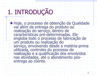 1. INTRODUÇÃO
 Hoje, o processo de obtenção da Qualidade
 vai além da entrega do produto ou
 realização do serviço, dentro de
 características pré-determinadas. Ele
 engloba todo o processo de fabricação de
 um produto ou realização do
 serviço, envolvendo desde a matéria-prima
 utilizada, controles do processo de
 realização e a qualificação dos envolvidos
 nas atividades, até o atendimento pós-
 entrega ao cliente.

                                          5
 