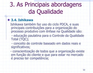 3. As Principais abordagens
       da Qualidade
 3.4. Ishikawa
Ishikawa também faz uso do ciclo PDCA, e suas
 principais contribuições para a organização do
 processo produtivo com ênfase na Qualidade são:
 - educação paulatina para o Controle da Qualidade
 Total (TQC);
 - conceito de controle baseado em dados reais e
 significativos;
- conscientização de todos que a organização existe
 em função do cliente e que para estar no mercado
 é preciso ter competência;


                                                 50
 