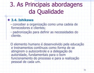 3. As Principais abordagens
       da Qualidade
 3.4. Ishikawa
- conceber a organização como uma cadeia de
 fornecedores e clientes;
- padronização para definir as necessidades do
 cliente.

O elemento humano é desenvolvido pela educação
e treinamentos contínuos como forma de se
atingirem o autocontrole e a delegação de
autoridade, fundamentais para o bom
funcionamento do processo e para a realização
pessoal de cada um.

                                                 51
 
