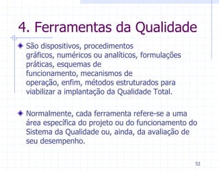 4. Ferramentas da Qualidade
 São dispositivos, procedimentos
 gráficos, numéricos ou analíticos, formulações
 práticas, esquemas de
 funcionamento, mecanismos de
 operação, enfim, métodos estruturados para
 viabilizar a implantação da Qualidade Total.

 Normalmente, cada ferramenta refere-se a uma
 área específica do projeto ou do funcionamento do
 Sistema da Qualidade ou, ainda, da avaliação de
 seu desempenho.

                                                  52
 