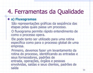 4. Ferramentas da Qualidade
 a) Fluxogramas
 São representações gráficas da seqüência das
 etapas pelas quais passa um processo.
 O fluxograma permite rápido entendimento de
 como o processo opera.
 Ele pode tanto ser utilizado para uma rotina
 específica como para o processo global de uma
 empresa.
 Primeiro, devemos fazer um levantamento da
 rotina do processo, identificando as entradas e
 seus fornecedores, padrões de
 entrada, operações, órgãos e pessoas
 envolvidas, saídas e seus clientes, padrões de
 saída                                             53
 
