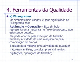 4. Ferramentas da Qualidade
 a) Fluxogramas
 Os símbolos mais usados, e seus significados no
 Fluxograma são:
 Retângulo – Operação – Este símbolo
 representa uma mudança no fluxo do processo que
 está sendo descrito.
 Ele pode ocorrer pela execução de trabalho
 humano, atividade de uma máquina ou pela
 combinação de ambos.
 É usado para mostrar uma atividade de qualquer
 natureza (análises, cálculos, preenchimentos,
 digitações, operações de trabalho).

                                               54
 