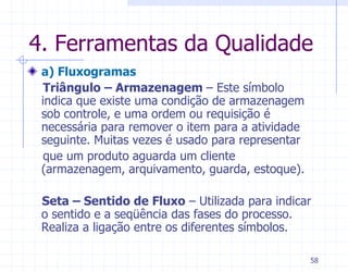 4. Ferramentas da Qualidade
 a) Fluxogramas
  Triângulo – Armazenagem – Este símbolo
 indica que existe uma condição de armazenagem
 sob controle, e uma ordem ou requisição é
 necessária para remover o item para a atividade
 seguinte. Muitas vezes é usado para representar
  que um produto aguarda um cliente
 (armazenagem, arquivamento, guarda, estoque).

 Seta – Sentido de Fluxo – Utilizada para indicar
 o sentido e a seqüência das fases do processo.
 Realiza a ligação entre os diferentes símbolos.

                                                   58
 