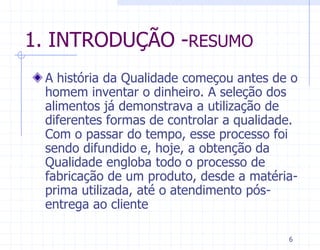 1. INTRODUÇÃO -RESUMO
 A história da Qualidade começou antes de o
 homem inventar o dinheiro. A seleção dos
 alimentos já demonstrava a utilização de
 diferentes formas de controlar a qualidade.
 Com o passar do tempo, esse processo foi
 sendo difundido e, hoje, a obtenção da
 Qualidade engloba todo o processo de
 fabricação de um produto, desde a matéria-
 prima utilizada, até o atendimento pós-
 entrega ao cliente

                                          6
 