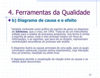 4. Ferramentas da Qualidade
 b) Diagrama de causa e e efeito

Também conhecido como gráfico de espinha de peixe ou diagrama
de Ishikawa, que o criou, em 1943. Trata-se de um instrumento
voltado para a análise de processos produtivos. Sua forma é similar
à espinha de peixe, onde o eixo principal mostra um fluxo de
informações, e as espinhas, que para ele se dirigem, representam
contribuições secundárias ao processo sob análise.

O diagrama ilustra as causas principais de uma ação, para as quais
convergem subcausas (causas menos importantes), cuja interação
leva ao sintoma, resultado ou efeito final.

O diagrama permite a visualização da relação entre as causas e os
efeitos delas decorrentes



                                                                     61
 