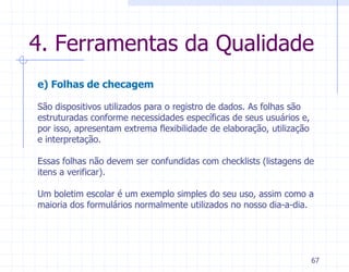 4. Ferramentas da Qualidade
e) Folhas de checagem

São dispositivos utilizados para o registro de dados. As folhas são
estruturadas conforme necessidades específicas de seus usuários e,
por isso, apresentam extrema flexibilidade de elaboração, utilização
e interpretação.

Essas folhas não devem ser confundidas com checklists (listagens de
itens a verificar).

Um boletim escolar é um exemplo simples do seu uso, assim como a
maioria dos formulários normalmente utilizados no nosso dia-a-dia.




                                                                       67
 