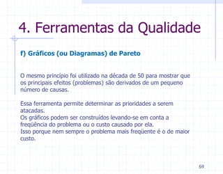 4. Ferramentas da Qualidade
f) Gráficos (ou Diagramas) de Pareto


O mesmo princípio foi utilizado na década de 50 para mostrar que
os principais efeitos (problemas) são derivados de um pequeno
número de causas.

Essa ferramenta permite determinar as prioridades a serem
atacadas.
Os gráficos podem ser construídos levando-se em conta a
freqüência do problema ou o custo causado por ela.
Isso porque nem sempre o problema mais freqüente é o de maior
custo.



                                                                   69
 