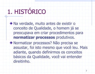 1. HISTÓRICO
 Na verdade, muito antes de existir o
 conceito de Qualidade, o homem já se
 preocupava em criar procedimentos para
 normatizar processos produtivos.
 Normatizar processos? Não precisa se
 assustar, foi isto mesmo que você leu. Mais
 adiante, quando definirmos os conceitos
 básicos da Qualidade, você vai entender
 direitinho.

                                           7
 