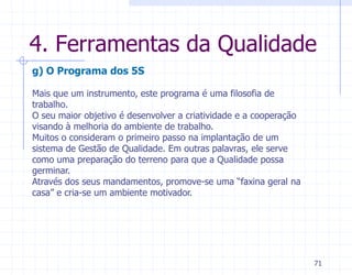4. Ferramentas da Qualidade
g) O Programa dos 5S

Mais que um instrumento, este programa é uma filosofia de
trabalho.
O seu maior objetivo é desenvolver a criatividade e a cooperação
visando à melhoria do ambiente de trabalho.
Muitos o consideram o primeiro passo na implantação de um
sistema de Gestão de Qualidade. Em outras palavras, ele serve
como uma preparação do terreno para que a Qualidade possa
germinar.
Através dos seus mandamentos, promove-se uma “faxina geral na
casa” e cria-se um ambiente motivador.




                                                                   71
 