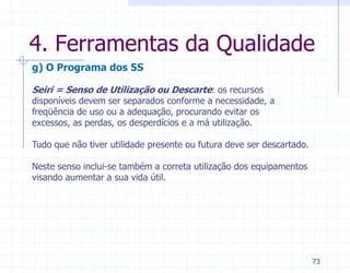4. Ferramentas da Qualidade
g) O Programa dos 5S

Seiri = Senso de Utilização ou Descarte: os recursos
disponíveis devem ser separados conforme a necessidade, a
freqüência de uso ou a adequação, procurando evitar os
excessos, as perdas, os desperdícios e a má utilização.

Tudo que não tiver utilidade presente ou futura deve ser descartado.

Neste senso inclui-se também a correta utilização dos equipamentos
visando aumentar a sua vida útil.




                                                                       73
 